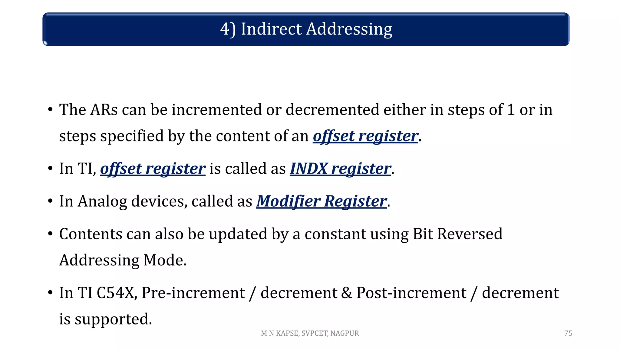 • The ARs can be incremented or decremented either in steps of 1 or in
steps specified by the content of an offset register.
• In TI, offset register is called as INDX register.
• In Analog devices, called as Modifier Register.
• Contents can also be updated by a constant using Bit Reversed
Addressing Mode.
• In TI C54X, Pre-increment / decrement & Post-increment / decrement
is supported.
75
4) Indirect Addressing
M N KAPSE, SVPCET, NAGPUR
 