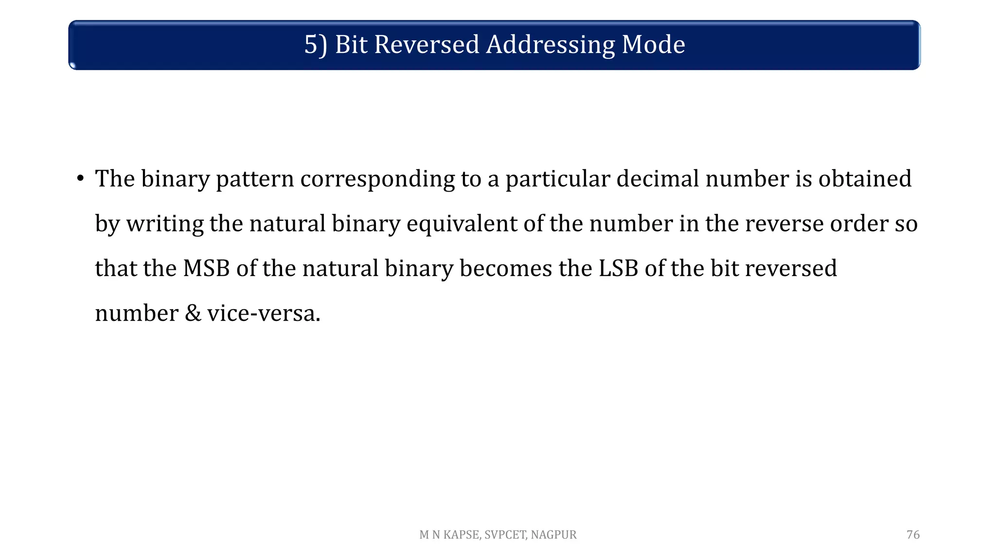 • The binary pattern corresponding to a particular decimal number is obtained
by writing the natural binary equivalent of the number in the reverse order so
that the MSB of the natural binary becomes the LSB of the bit reversed
number & vice-versa.
76
5) Bit Reversed Addressing Mode
M N KAPSE, SVPCET, NAGPUR
 