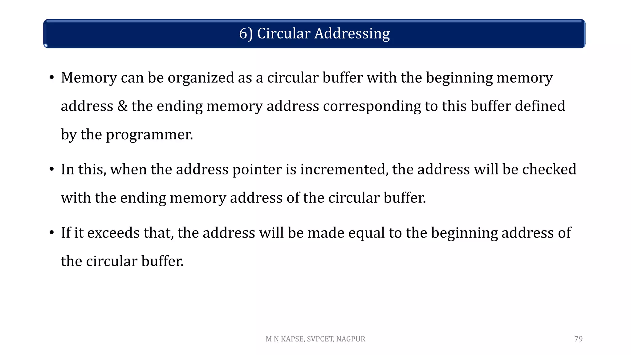6) Circular Addressing
• Memory can be organized as a circular buffer with the beginning memory
address & the ending memory address corresponding to this buffer defined
by the programmer.
• In this, when the address pointer is incremented, the address will be checked
with the ending memory address of the circular buffer.
• If it exceeds that, the address will be made equal to the beginning address of
the circular buffer.
79
M N KAPSE, SVPCET, NAGPUR
 