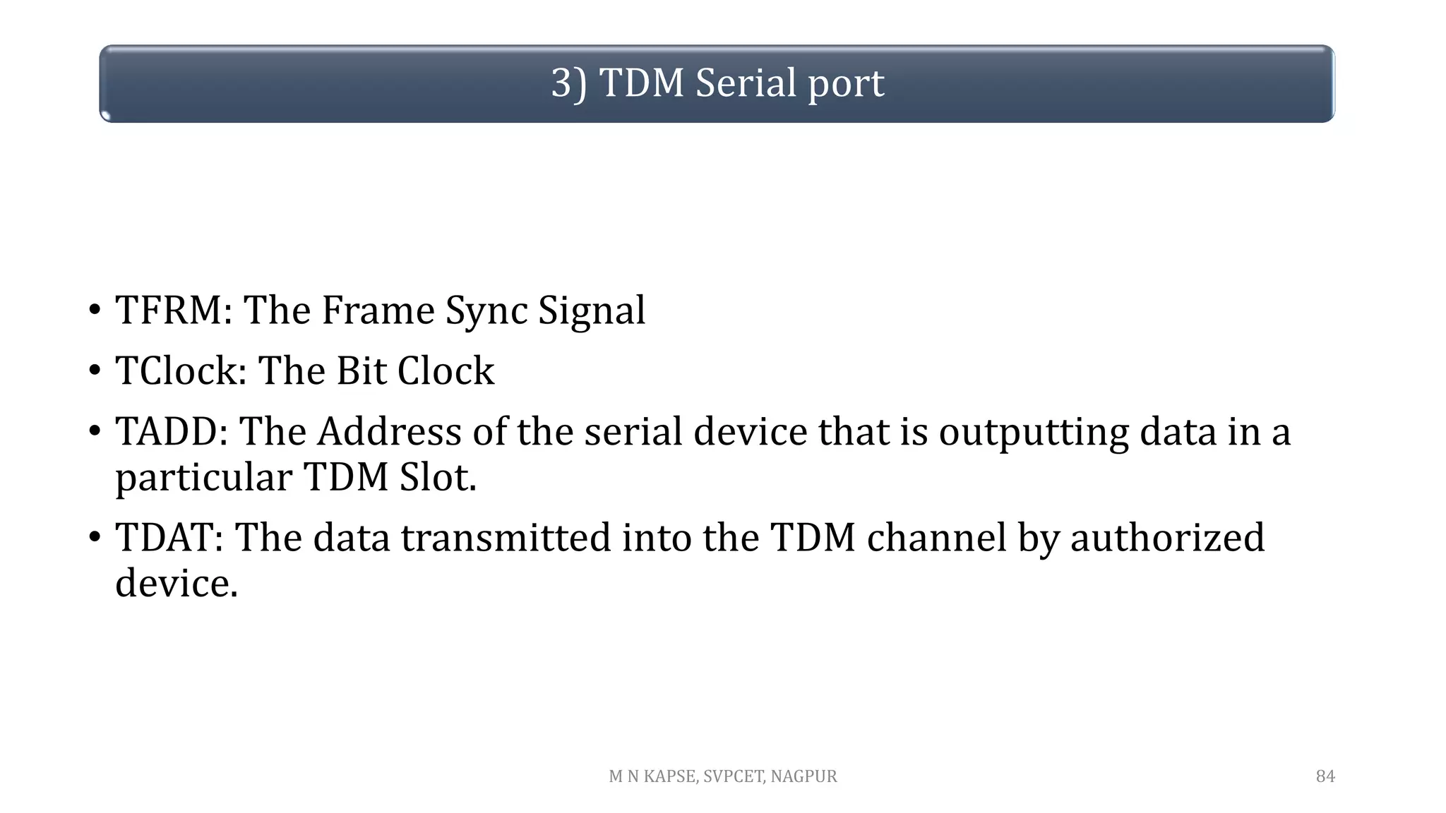 • TFRM: The Frame Sync Signal
• TClock: The Bit Clock
• TADD: The Address of the serial device that is outputting data in a
particular TDM Slot.
• TDAT: The data transmitted into the TDM channel by authorized
device.
84
3) TDM Serial port
M N KAPSE, SVPCET, NAGPUR
 