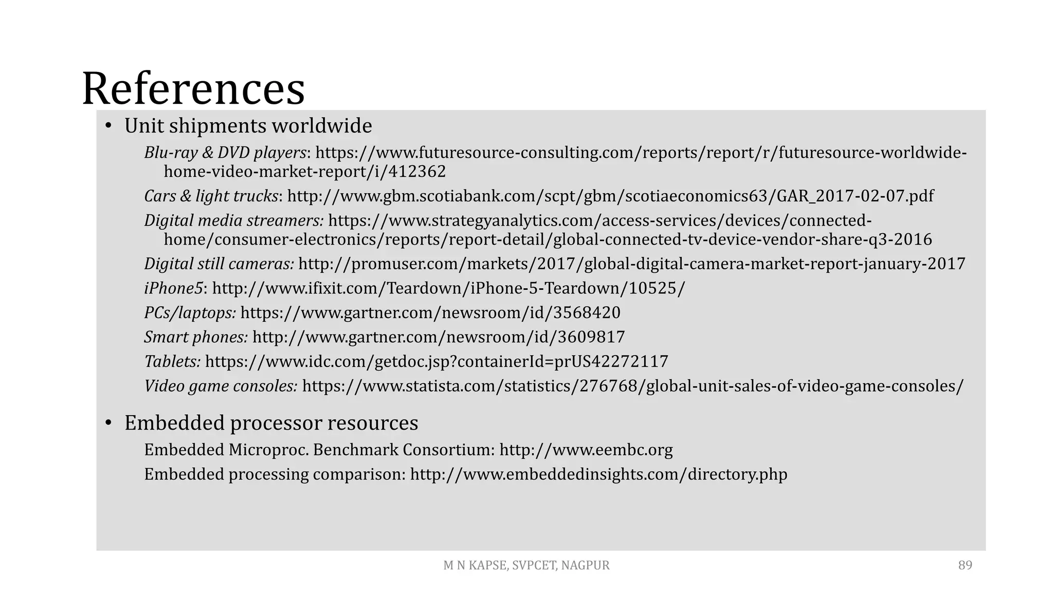References
• Unit shipments worldwide
Blu-ray & DVD players: https://www.futuresource-consulting.com/reports/report/r/futuresource-worldwide-
home-video-market-report/i/412362
Cars & light trucks: http://www.gbm.scotiabank.com/scpt/gbm/scotiaeconomics63/GAR_2017-02-07.pdf
Digital media streamers: https://www.strategyanalytics.com/access-services/devices/connected-
home/consumer-electronics/reports/report-detail/global-connected-tv-device-vendor-share-q3-2016
Digital still cameras: http://promuser.com/markets/2017/global-digital-camera-market-report-january-2017
iPhone5: http://www.ifixit.com/Teardown/iPhone-5-Teardown/10525/
PCs/laptops: https://www.gartner.com/newsroom/id/3568420
Smart phones: http://www.gartner.com/newsroom/id/3609817
Tablets: https://www.idc.com/getdoc.jsp?containerId=prUS42272117
Video game consoles: https://www.statista.com/statistics/276768/global-unit-sales-of-video-game-consoles/
• Embedded processor resources
Embedded Microproc. Benchmark Consortium: http://www.eembc.org
Embedded processing comparison: http://www.embeddedinsights.com/directory.php
M N KAPSE, SVPCET, NAGPUR 89
 
