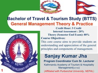 1 Bachelor of Travel & Tourism Study (BTTS)General Management Theory & Practice Credit Hour: 3 Credit Internal Assessment : 20%Theory (Semester End Exam): 80% Course Objectives: This core course aims to provide students an understanding and appreciation of the general principles and components of management.  Sanjay Kumar Jha Program Coordinator Cum Sr. Lecturer Kathmandu Academy of Tourism & Hospitality Management(KATHM) (Affiliated with Purbanchal University, NEPAL) 