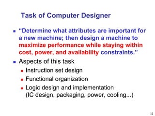 11
Task of Computer Designer
 “Determine what attributes are important for
a new machine; then design a machine to
maximize performance while staying within
cost, power, and availability constraints.”
 Aspects of this task
 Instruction set design
 Functional organization
 Logic design and implementation
(IC design, packaging, power, cooling...)
 