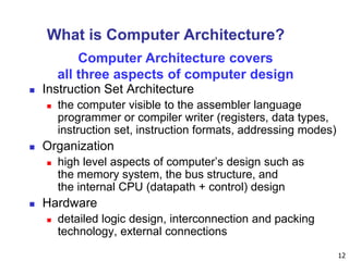 12
What is Computer Architecture?
 Instruction Set Architecture
 the computer visible to the assembler language
programmer or compiler writer (registers, data types,
instruction set, instruction formats, addressing modes)
 Organization
 high level aspects of computer’s design such as
the memory system, the bus structure, and
the internal CPU (datapath + control) design
 Hardware
 detailed logic design, interconnection and packing
technology, external connections
Computer Architecture covers
all three aspects of computer design
 