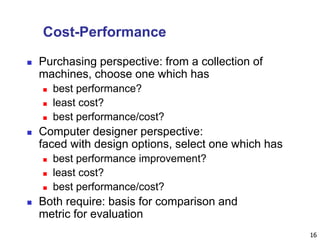 16
Cost-Performance
 Purchasing perspective: from a collection of
machines, choose one which has
 best performance?
 least cost?
 best performance/cost?
 Computer designer perspective:
faced with design options, select one which has
 best performance improvement?
 least cost?
 best performance/cost?
 Both require: basis for comparison and
metric for evaluation
 