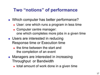 17
Two “notions” of performance
 Which computer has better performance?
 User: one which runs a program in less time
 Computer centre manager:
one which completes more jobs in a given time
 Users are interested in reducing
Response time or Execution time
 the time between the start and
the completion of an event
 Managers are interested in increasing
Throughput or Bandwidth
 total amount of work done in a given time
 