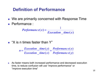 19
Definition of Performance
 We are primarily concerned with Response Time
 Performance :
 “X is n times faster than Y”
 As faster means both increased performance and decreased execution
time, to reduce confusion will use “improve performance” or
“improve execution time”
)(_
)(
xtimeExecution
xePerformanc
1

)(
)(
)(_
)(_
yePerformanc
xePerformanc
xtimeExecution
ytimeExecution
n 
 