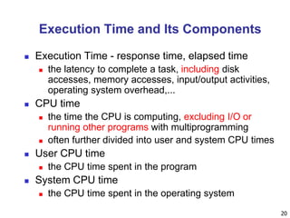 20
Execution Time and Its Components
 Execution Time - response time, elapsed time
 the latency to complete a task, including disk
accesses, memory accesses, input/output activities,
operating system overhead,...
 CPU time
 the time the CPU is computing, excluding I/O or
running other programs with multiprogramming
 often further divided into user and system CPU times
 User CPU time
 the CPU time spent in the program
 System CPU time
 the CPU time spent in the operating system
 