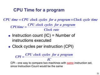 21
CPU Time for a program
 Instruction count (IC) = Number of
instructions executed
 Clock cycles per instruction (CPI)
timecycleClockprogramaforcyclesclockCPUtimeCPU 
rateClock
programaforcyclesclockCPU
CPUtime 
IC
programaforcyclesclockCPU
CPI 
CPI - one way to compare two machines with same instruction set,
since Instruction Count would be the same
 