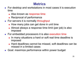 25
Metrics
 For desktop and workstations in most cases it is execution
time
 Also known as response time
 Reciprocal of performance
 For servers it is normally throughput
 How many jobs can get done in unit time
 Almost always a response time limit (per job) is also
imposed
 For embedded processors it is also execution time
 In many situations a hard or soft real time deadline is
imposed
 Hard deadlines cannot be missed, soft deadlines can be
missed in a limited cases
 Goal: maximize performance within power budget
 