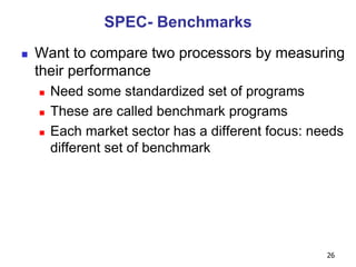 26
SPEC- Benchmarks
 Want to compare two processors by measuring
their performance
 Need some standardized set of programs
 These are called benchmark programs
 Each market sector has a different focus: needs
different set of benchmark
 