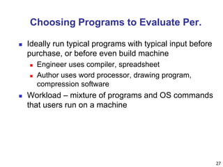 27
Choosing Programs to Evaluate Per.
 Ideally run typical programs with typical input before
purchase, or before even build machine
 Engineer uses compiler, spreadsheet
 Author uses word processor, drawing program,
compression software
 Workload – mixture of programs and OS commands
that users run on a machine
 