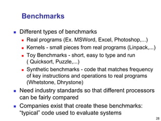 28
Benchmarks
 Different types of benchmarks
 Real programs (Ex. MSWord, Excel, Photoshop,...)
 Kernels - small pieces from real programs (Linpack,...)
 Toy Benchmarks - short, easy to type and run
( Quicksort, Puzzle,...)
 Synthetic benchmarks - code that matches frequency
of key instructions and operations to real programs
(Whetstone, Dhrystone)
 Need industry standards so that different processors
can be fairly compared
 Companies exist that create these benchmarks:
“typical” code used to evaluate systems
 