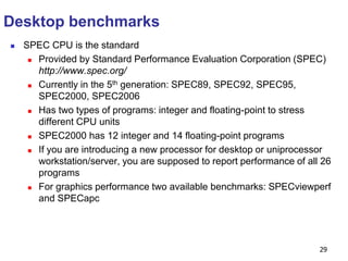29
Desktop benchmarks
 SPEC CPU is the standard
 Provided by Standard Performance Evaluation Corporation (SPEC)
http://www.spec.org/
 Currently in the 5th generation: SPEC89, SPEC92, SPEC95,
SPEC2000, SPEC2006
 Has two types of programs: integer and floating-point to stress
different CPU units
 SPEC2000 has 12 integer and 14 floating-point programs
 If you are introducing a new processor for desktop or uniprocessor
workstation/server, you are supposed to report performance of all 26
programs
 For graphics performance two available benchmarks: SPECviewperf
and SPECapc
 