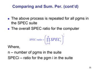  The above process is repeated for all pgms in
the SPEC suite
 The overall SPEC ratio for the computer
35









n
i
i
ratioSPEC SPEC
n
1
1
Where,
n – number of pgms in the suite
SPECi – ratio for the pgm i in the suite
Comparing and Sum. Per. (cont’d)
 