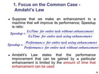 38
1. Focus on the Common Case -
Amdahl’s Law
 Suppose that we make an enhancement to a
machine that will improve its performance; Speedup
is ratio:
 Amdahl’s Law states that the performance
improvement that can be gained by a particular
enhancement is limited by the amount of time that
enhancement can be used
tenhancemenusingtaskentireforExTime
tenhancemenwithouttaskentireforExTime
Speedup 
tenhancemenwithouttaskentireforePerformanc
tenhancemenusingtaskentireforePerformanc
Speedup 
 