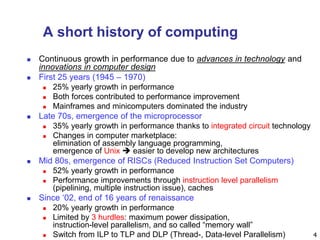 4
A short history of computing
 Continuous growth in performance due to advances in technology and
innovations in computer design
 First 25 years (1945 – 1970)
 25% yearly growth in performance
 Both forces contributed to performance improvement
 Mainframes and minicomputers dominated the industry
 Late 70s, emergence of the microprocessor
 35% yearly growth in performance thanks to integrated circuit technology
 Changes in computer marketplace:
elimination of assembly language programming,
emergence of Unix  easier to develop new architectures
 Mid 80s, emergence of RISCs (Reduced Instruction Set Computers)
 52% yearly growth in performance
 Performance improvements through instruction level parallelism
(pipelining, multiple instruction issue), caches
 Since ‘02, end of 16 years of renaissance
 20% yearly growth in performance
 Limited by 3 hurdles: maximum power dissipation,
instruction-level parallelism, and so called “memory wall”
 Switch from ILP to TLP and DLP (Thread-, Data-level Parallelism)
 