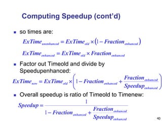 40
Computing Speedup (cont’d)
 so times are:
 Factor out Timeold and divide by
Speedupenhanced:
 Overall speedup is ratio of Timeold to Timenew:
 enhancedoldunenhanced FractionExTimeExTime  1
enhancedoldenhanced FractionExTimeExTime 







enhanced
enhanced
enhancedoldnew
Speedup
Fraction
FractionExTimeExTime 1
enhanced
enhanced
enhanced
Speedup
Fraction
Fraction
Speedup


1
1
 