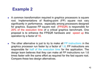 Example 2
 A common transformation required in graphics processors is square
root. Implementations of floating-point (FP) square root vary
significantly in performance, especially among processors designed
for graphics. Suppose FP square root (FPSQR) is responsible for
20% of the execution time of a critical graphics benchmark. One
proposal is to enhance the FPSQR hardware and speed up this
operation by a factor of 10.
 The other alternative is just to try to make all FP instructions in the
graphics processor run faster by a factor of 1.6; FP instructions are
responsible for half of the execution time for the application. The
design team believes that they can make all FP instructions run 1.6
times faster with the same effort as required for the fast square root.
Compare these two design alternatives.
42
 