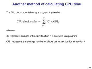 Another method of calculating CPU time
44
where –
ICi represents number of times instruction i is executed in a program
CPIi represents the average number of clocks per instruction for instruction i.
The CPU clock cycles taken by a program is given by :
 