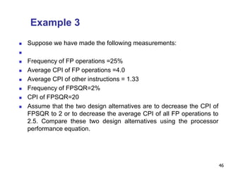 Example 3
 Suppose we have made the following measurements:

 Frequency of FP operations =25%
 Average CPI of FP operations =4.0
 Average CPI of other instructions = 1.33
 Frequency of FPSQR=2%
 CPI of FPSQR=20
 Assume that the two design alternatives are to decrease the CPI of
FPSQR to 2 or to decrease the average CPI of all FP operations to
2.5. Compare these two design alternatives using the processor
performance equation.
46
 