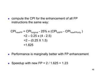  compute the CPI for the enhancement of all FP
instructions the same way:
CPInewFP = CPIoriginal - 25% x (CPIoldFP - CPInewFPonly )
=2 – 0.25 x (4 - 2.5)
=2 – (0.25 X 1.5)
=1.625
 Performance is marginally better with FP enhancement
 Speedup with new FP = 2 / 1.625 = 1.23
48
 