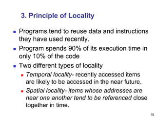 3. Principle of Locality
 Programs tend to reuse data and instructions
they have used recently.
 Program spends 90% of its execution time in
only 10% of the code
 Two different types of locality
 Temporal locality- recently accessed items
are likely to be accessed in the near future.
 Spatial locality- items whose addresses are
near one another tend to be referenced close
together in time.
51
 