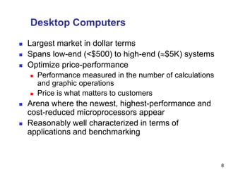 8
Desktop Computers
 Largest market in dollar terms
 Spans low-end (<$500) to high-end ($5K) systems
 Optimize price-performance
 Performance measured in the number of calculations
and graphic operations
 Price is what matters to customers
 Arena where the newest, highest-performance and
cost-reduced microprocessors appear
 Reasonably well characterized in terms of
applications and benchmarking
 