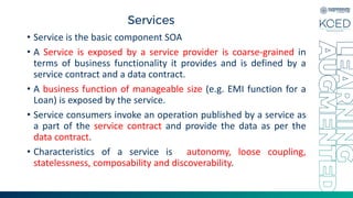 Services
• Service is the basic component SOA
• A Service is exposed by a service provider is coarse-grained in
terms of business functionality it provides and is defined by a
service contract and a data contract.
• A business function of manageable size (e.g. EMI function for a
Loan) is exposed by the service.
• Service consumers invoke an operation published by a service as
a part of the service contract and provide the data as per the
data contract.
• Characteristics of a service is autonomy, loose coupling,
statelessness, composability and discoverability.
 