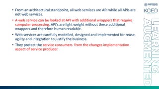 • From an architectural standpoint, all web services are API while all APIs are
not web services.
• A web service can be looked at API with additional wrappers that require
computer processing. API’s are light weight without these additional
wrappers and therefore human readable.
• Web services are carefully modelled, designed and implemented for reuse,
agility and integration to justify the business.
• They protect the service consumers from the changes implementation
aspect of service producer.
 