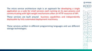The micro service architecture style is an approach for developing a single
application as a suite for small services each running on its own process and
communicating with light weight mechanisms often an HTTP resource of API.
These services are built around business capabilities and independently
deployable by fully automated deployment machinery.
These services written in different programming languages and use different
storage technologies.
 
