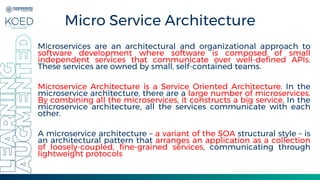 Micro Service Architecture
Microservices are an architectural and organizational approach to
software development where software is composed of small
independent services that communicate over well-defined APIs.
These services are owned by small, self-contained teams.
Microservice Architecture is a Service Oriented Architecture. In the
microservice architecture, there are a large number of microservices.
By combining all the microservices, it constructs a big service. In the
microservice architecture, all the services communicate with each
other.
A microservice architecture – a variant of the SOA structural style – is
an architectural pattern that arranges an application as a collection
of loosely-coupled, fine-grained services, communicating through
lightweight protocols
 
