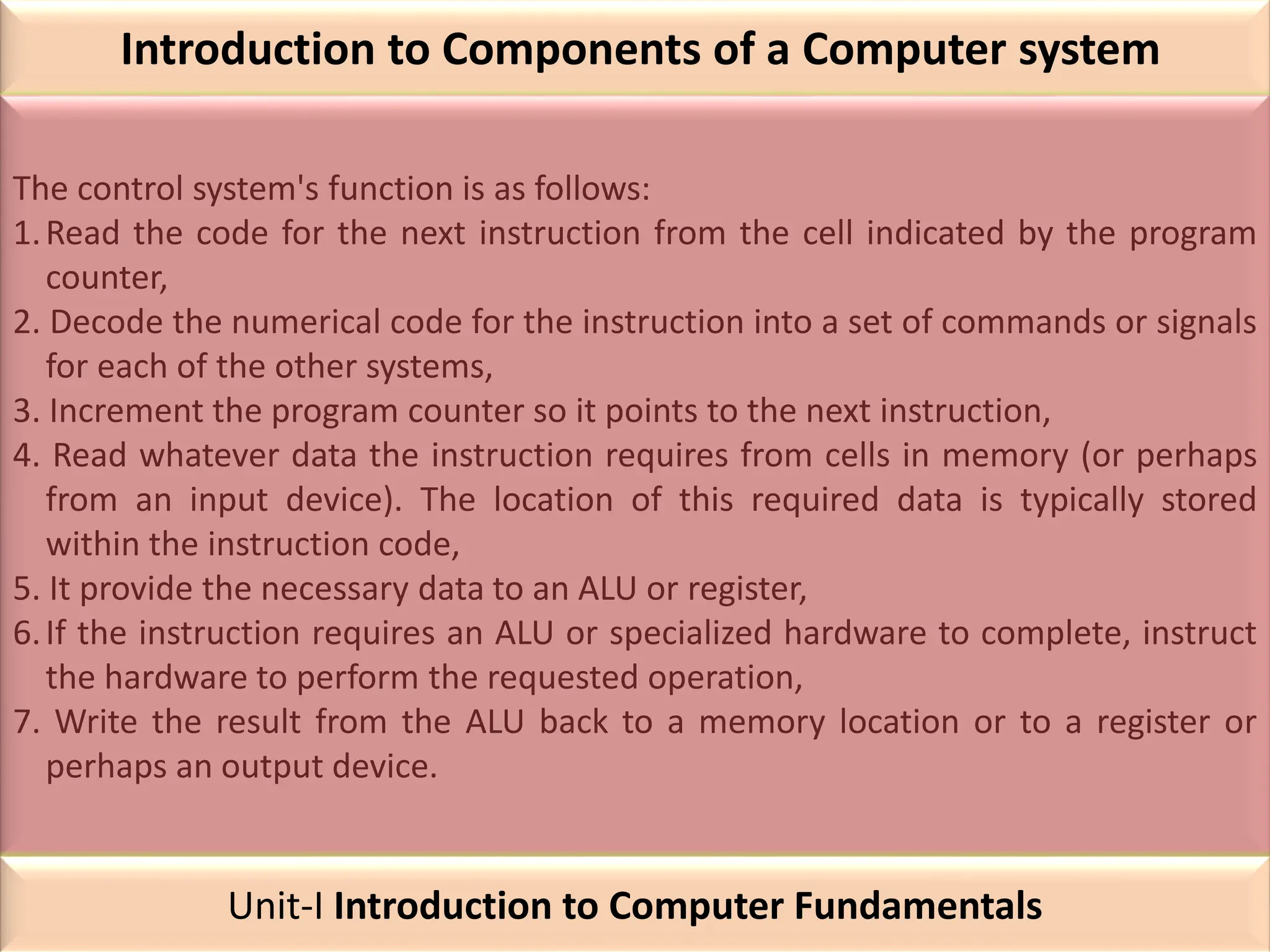 Introduction to Components of a Computer system
The control system's function is as follows:
1.Read the code for the next instruction from the cell indicated by the program
counter,
2. Decode the numerical code for the instruction into a set of commands or signals
for each of the other systems,
3. Increment the program counter so it points to the next instruction,
4. Read whatever data the instruction requires from cells in memory (or perhaps
from an input device). The location of this required data is typically stored
within the instruction code,
5. It provide the necessary data to an ALU or register,
6.If the instruction requires an ALU or specialized hardware to complete, instruct
the hardware to perform the requested operation,
7. Write the result from the ALU back to a memory location or to a register or
perhaps an output device.
Unit-I Introduction to Computer Fundamentals
 