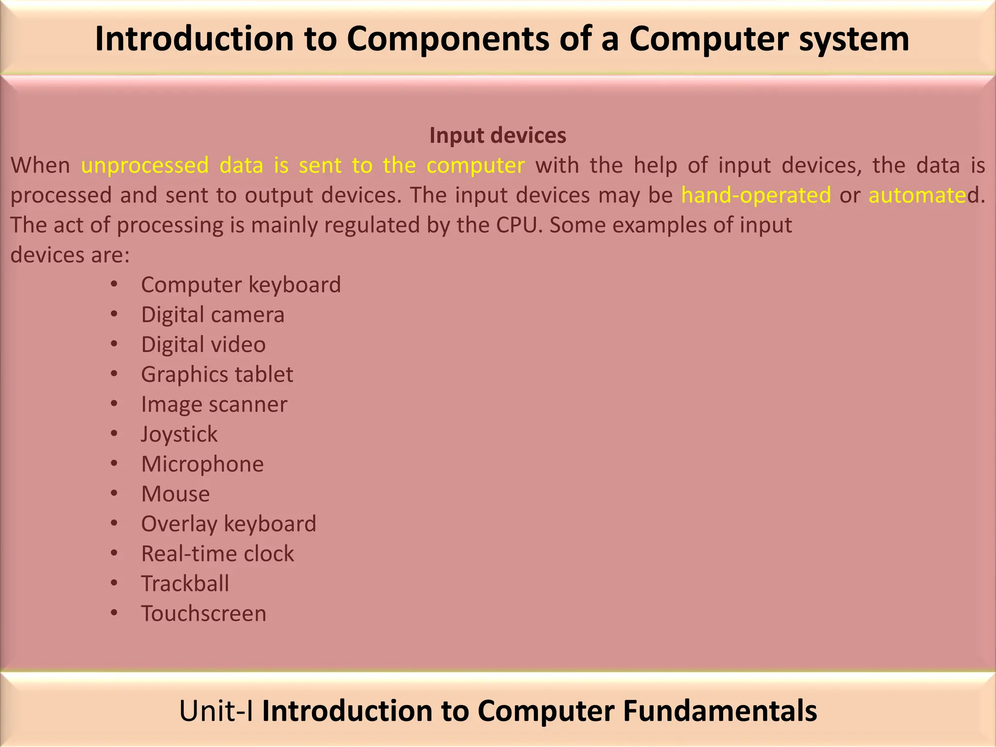 Introduction to Components of a Computer system
Input devices
When unprocessed data is sent to the computer with the help of input devices, the data is
processed and sent to output devices. The input devices may be hand-operated or automated.
The act of processing is mainly regulated by the CPU. Some examples of input
devices are:
• Computer keyboard
• Digital camera
• Digital video
• Graphics tablet
• Image scanner
• Joystick
• Microphone
• Mouse
• Overlay keyboard
• Real-time clock
• Trackball
• Touchscreen
Unit-I Introduction to Computer Fundamentals
 