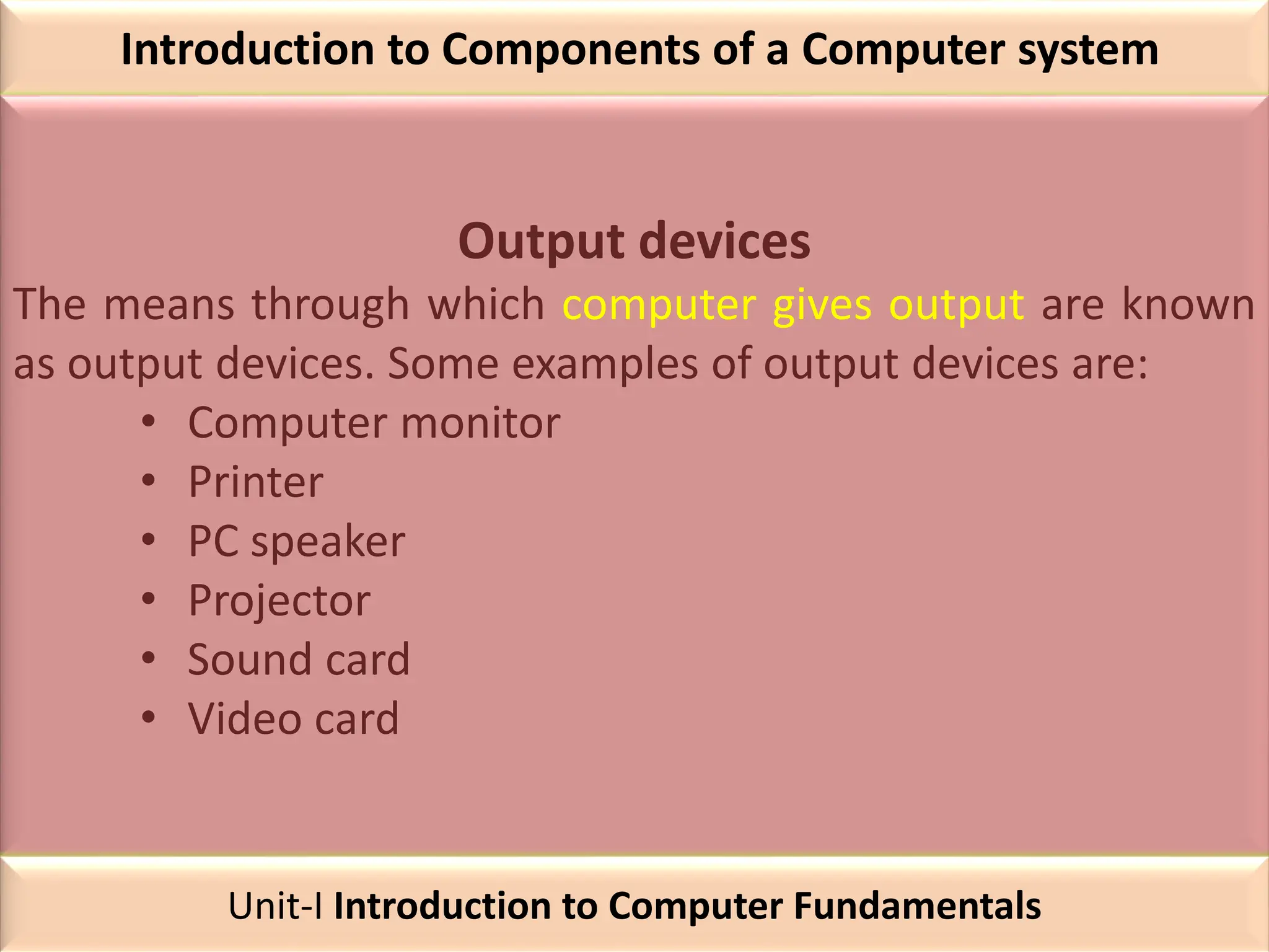 Introduction to Components of a Computer system
Output devices
The means through which computer gives output are known
as output devices. Some examples of output devices are:
• Computer monitor
• Printer
• PC speaker
• Projector
• Sound card
• Video card
Unit-I Introduction to Computer Fundamentals
 