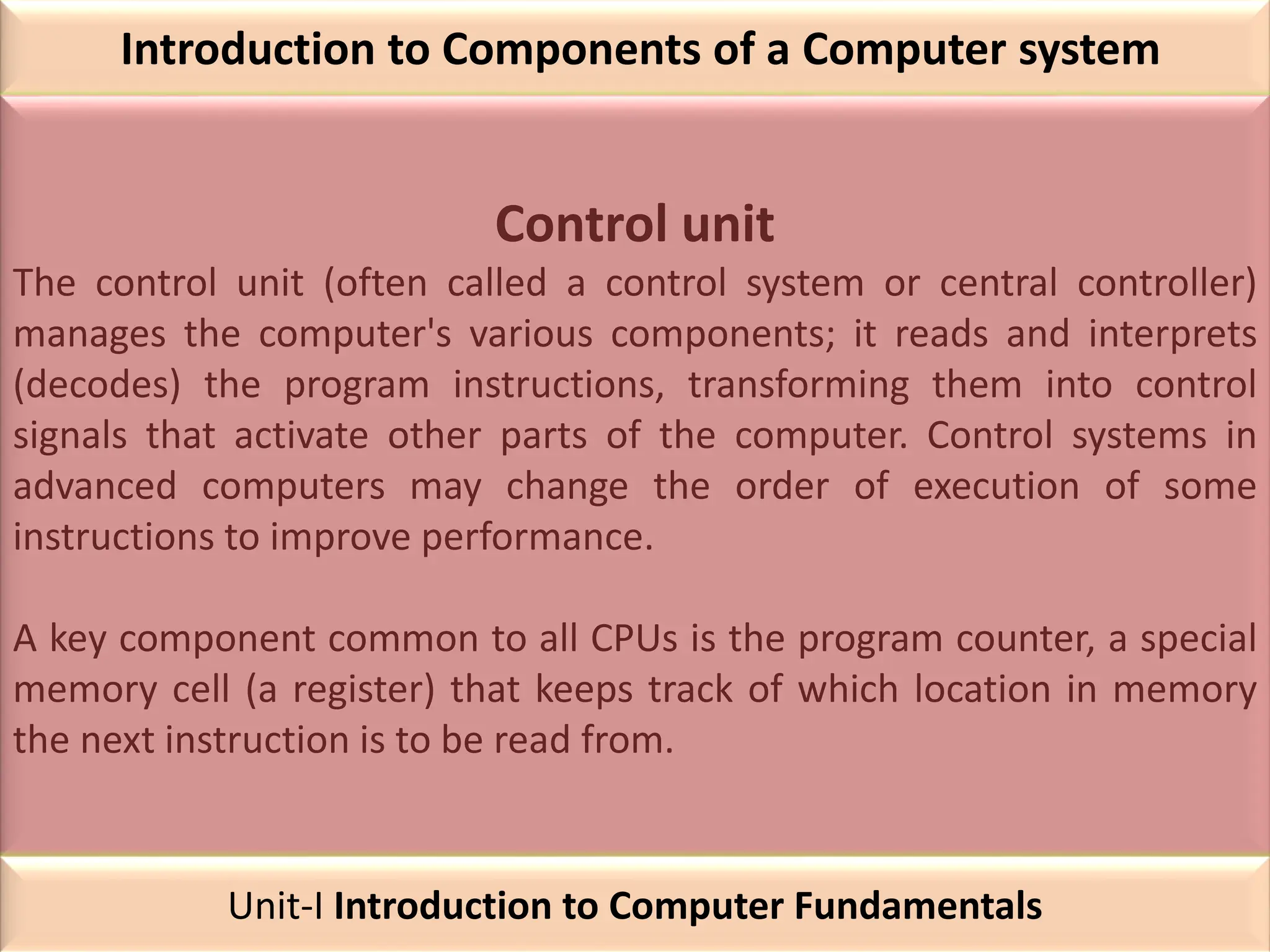 Introduction to Components of a Computer system
Control unit
The control unit (often called a control system or central controller)
manages the computer's various components; it reads and interprets
(decodes) the program instructions, transforming them into control
signals that activate other parts of the computer. Control systems in
advanced computers may change the order of execution of some
instructions to improve performance.
A key component common to all CPUs is the program counter, a special
memory cell (a register) that keeps track of which location in memory
the next instruction is to be read from.
Unit-I Introduction to Computer Fundamentals
 