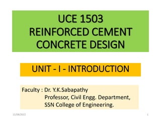 UCE 1503
REINFORCED CEMENT
CONCRETE DESIGN
UNIT - I - INTRODUCTION
Faculty : Dr. Y.K.Sabapathy
Professor, Civil Engg. Department,
SSN College of Engineering.
12/08/2022 1
 