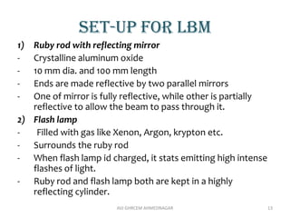 Set-up for lbm
1) Ruby rod with reflecting mirror
- Crystalline aluminum oxide
- 10 mm dia. and 100 mm length
- Ends are made reflective by two parallel mirrors
- One of mirror is fully reflective, while other is partially
reflective to allow the beam to pass through it.
2) Flash lamp
- Filled with gas like Xenon, Argon, krypton etc.
- Surrounds the ruby rod
- When flash lamp id charged, it stats emitting high intense
flashes of light.
- Ruby rod and flash lamp both are kept in a highly
reflecting cylinder.
AVJ GHRCEM AHMEDNAGAR 13
 