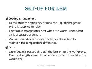 Set-up for lbm
3) Cooling arrangement
- To maintain the efficiency of ruby rod, liquid nitrogen at -
1960C is supplied to ruby.
- The flash lamp operates best when it is warm. Hence, hot
air is circulated around it.
- Vacuum chamber is provided between these two to
maintain the temperature difference.
4) Lens
- Laser beam is passed through the lens on to the workpiece.
The focal length should be accurate in order to machine the
workpiece.
AVJ GHRCEM AHMEDNAGAR 14
 