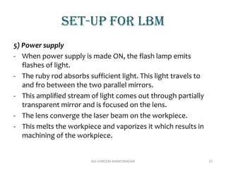 Set-up for lbm
5) Power supply
- When power supply is made ON, the flash lamp emits
flashes of light.
- The ruby rod absorbs sufficient light. This light travels to
and fro between the two parallel mirrors.
- This amplified stream of light comes out through partially
transparent mirror and is focused on the lens.
- The lens converge the laser beam on the workpiece.
- This melts the workpiece and vaporizes it which results in
machining of the workpiece.
AVJ GHRCEM AHMEDNAGAR 15
 