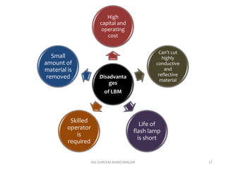 Disadvanta
ges
of LBM
High
capital and
operating
cost
Can’t cut
highly
conductive
and
reflective
material
Life of
flash lamp
is short
Skilled
operator
is
required
Small
amount of
material is
removed
AVJ GHRCEM AHMEDNAGAR 17
 
