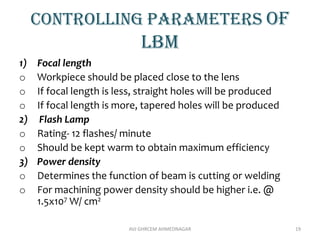 Controlling parameters of
lbm
1) Focal length
o Workpiece should be placed close to the lens
o If focal length is less, straight holes will be produced
o If focal length is more, tapered holes will be produced
2) Flash Lamp
o Rating- 12 flashes/ minute
o Should be kept warm to obtain maximum efficiency
3) Power density
o Determines the function of beam is cutting or welding
o For machining power density should be higher i.e. @
1.5x107 W/ cm2
AVJ GHRCEM AHMEDNAGAR 19
 