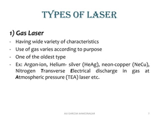 TYPES OF LASER
1) Gas Laser
- Having wide variety of characteristics
- Use of gas varies according to purpose
- One of the oldest type
- Ex: Argon-ion, Helium- silver (HeAg), neon-copper (NeCu),
Nitrogen Transverse Electrical discharge in gas at
Atmospheric pressure (TEA) laser etc.
AVJ GHRCEM AHMEDNAGAR 7
 