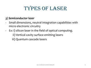TYPES OF LASER
3) Semiconductor laser
- Small dimensions, neutral integration capabilities with
micro electronic circuitry
- Ex: i) silicon laser in the field of optical computing.
ii) Vertical cavity surface emitting lasers
iii) Quantum cascade lasers
AVJ GHRCEM AHMEDNAGAR 9
 