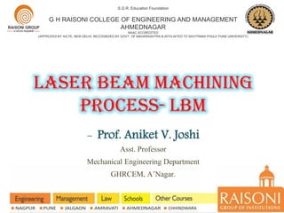 laser beam MACHINING
PROCESs- lbm
S.G.R. Education Foundation
G H RAISONI COLLEGE OF ENGINEERING AND MANAGEMENT
AHMEDNAGAR
NAAC ACCREDITED
(APPROVED BY AICTE, NEW DELHI, RECOGNIZED BY GOVT. OF MAHARASHTRA & AFFILIATED TO SAVITRIBAI PHULE PUNE UNIVERSITY)
- Prof. Aniket V. Joshi
Asst. Professor
Mechanical Engineering Department
GHRCEM, A’Nagar.
 