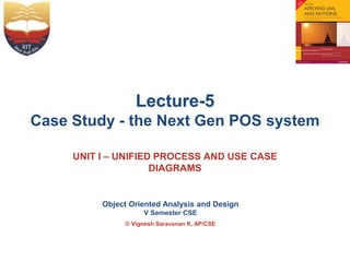 Object Oriented Analysis and Design
V Semester CSE
© Vignesh Saravanan K, AP/CSE
Lecture-5
Case Study - the Next Gen POS system
UNIT I – UNIFIED PROCESS AND USE CASE
DIAGRAMS
 