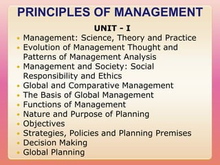 PRINCIPLES OF MANAGEMENT
                       UNIT - I
   Management: Science, Theory and Practice
   Evolution of Management Thought and
    Patterns of Management Analysis
   Management and Society: Social
    Responsibility and Ethics
   Global and Comparative Management
   The Basis of Global Management
   Functions of Management
   Nature and Purpose of Planning
   Objectives
   Strategies, Policies and Planning Premises
   Decision Making
   Global Planning
 