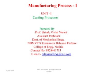 Manufacturing Process - I
UNIT –I
Casting Processes
Prepared By
Prof. Shinde Vishal Vasant
Assistant Professor
Dept. of Mechanical Engg.
NDMVP’S Karmaveer Baburao Thakare
College of Engg. Nashik
Contact No- 8928461713
E mail:- nilvasant22@gmail.com
PROF. V.V.SHINDE NDMVP'S KBT COE
NASHIK
28/06/2016
 