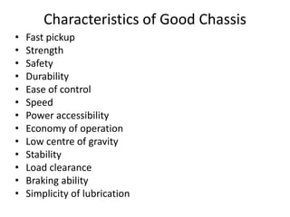 Characteristics of Good Chassis
• Fast pickup
• Strength
• Safety
• Durability
• Ease of control
• Speed
• Power accessibility
• Economy of operation
• Low centre of gravity
• Stability
• Load clearance
• Braking ability
• Simplicity of lubrication
 
