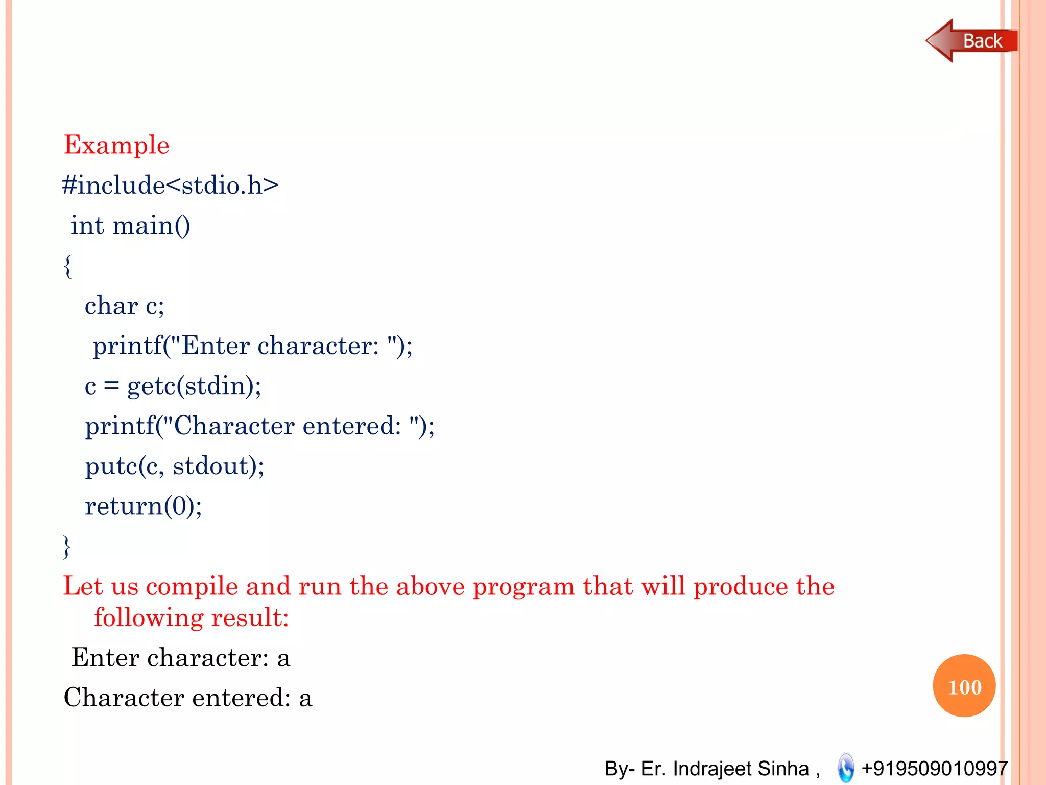 By- Er. Indrajeet Sinha , +919509010997
Example
#include<stdio.h>
 int main()
{
char c;
  printf("Enter character: ");
c = getc(stdin);
printf("Character entered: ");
putc(c, stdout);
return(0);
}
Let us compile and run the above program that will produce the
following result:
 Enter character: a
Character entered: a 100
 